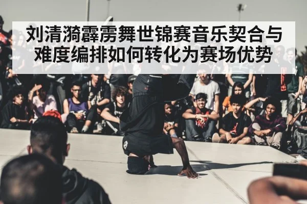 刘清漪霹雳舞世锦赛音乐契合与难度编排如何转化为赛场优势(HuaTiHui)
